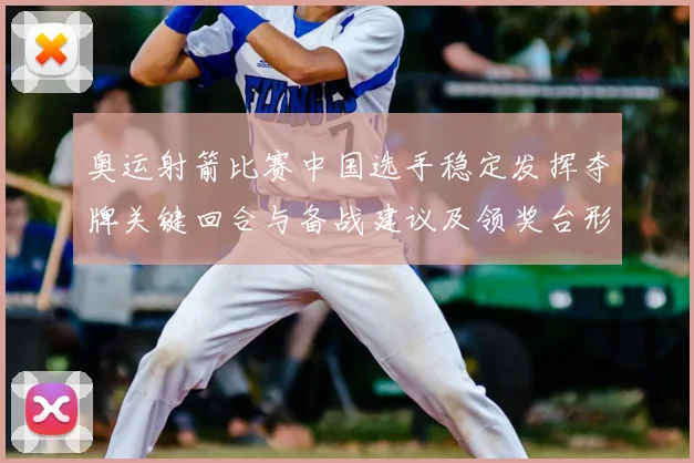 奥运射箭比赛中国选手稳定发挥夺牌关键回合与备战建议及领奖台形势