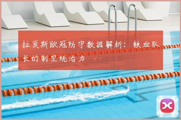 拉莫斯欧冠防守数据解析：铁血队长的制空统治力