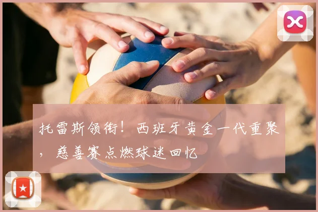 托雷斯领衔！西班牙黄金一代重聚，慈善赛点燃球迷回忆